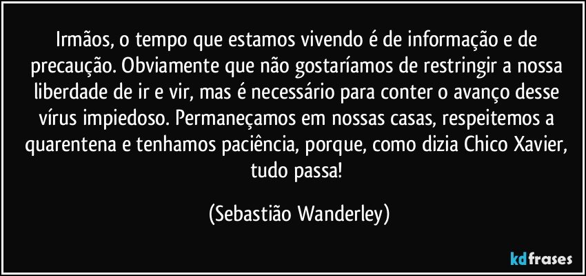 Irmãos, o tempo que estamos vivendo é de informação e de precaução. Obviamente que não gostaríamos de restringir a nossa liberdade de ir e vir, mas é necessário para conter o avanço desse vírus impiedoso. Permaneçamos em nossas casas, respeitemos a quarentena e tenhamos paciência, porque, como dizia Chico Xavier, tudo passa! (Sebastião Wanderley)