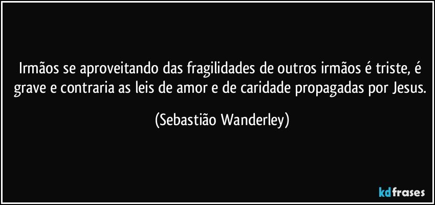 Irmãos se aproveitando das fragilidades de outros irmãos é triste, é grave e contraria as leis de amor e de caridade propagadas por Jesus. (Sebastião Wanderley)