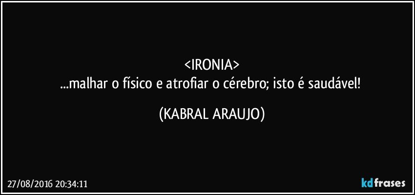 <IRONIA>
...malhar o físico e atrofiar o cérebro; isto é saudável! (KABRAL ARAUJO)
