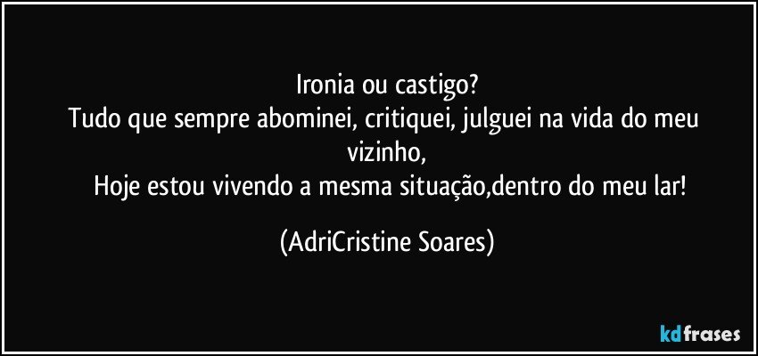 Ironia ou castigo?
Tudo que sempre abominei, critiquei, julguei  na vida do meu vizinho,
     Hoje estou vivendo a mesma situação,dentro do meu lar!  (AdriCristine Soares)