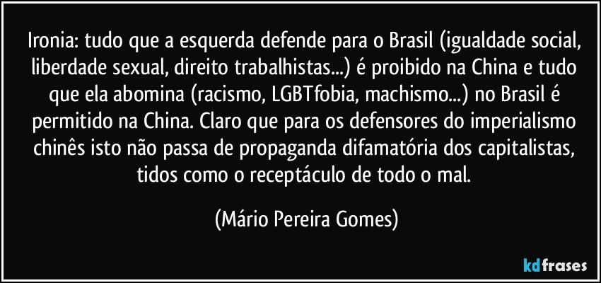 Ironia: tudo que a esquerda defende para o Brasil (igualdade social, liberdade sexual, direito trabalhistas...) é proibido na China e tudo que ela abomina (racismo, LGBTfobia, machismo...) no Brasil é permitido na China. Claro que para os defensores do imperialismo chinês isto não passa de propaganda difamatória dos capitalistas, tidos como o receptáculo de todo o mal. (Mário Pereira Gomes)