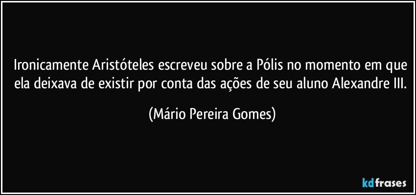 Ironicamente Aristóteles escreveu sobre a Pólis no momento em que ela deixava de existir por conta das ações de seu aluno Alexandre III. (Mário Pereira Gomes)