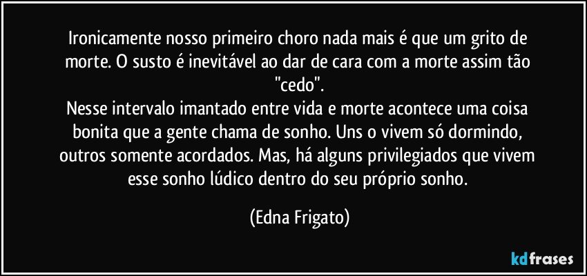 Ironicamente nosso primeiro choro nada mais é que um grito de morte. O susto é inevitável ao dar de cara com a morte assim tão "cedo".
Nesse intervalo imantado entre vida e morte acontece uma coisa bonita que a gente chama de sonho. Uns o vivem só dormindo, outros somente acordados. Mas, há alguns privilegiados que vivem esse sonho lúdico dentro do seu próprio sonho. (Edna Frigato)