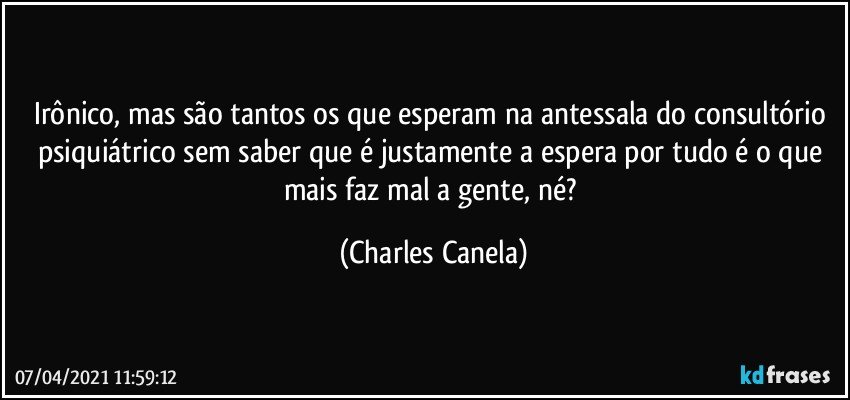 Irônico, mas são tantos os que esperam na antessala do consultório psiquiátrico sem saber que é justamente a espera por tudo é o que mais faz mal a gente, né? (Charles Canela)