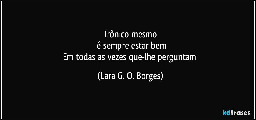 Irônico mesmo
 é sempre estar bem
Em todas as vezes que-lhe perguntam (Lara G. O. Borges)