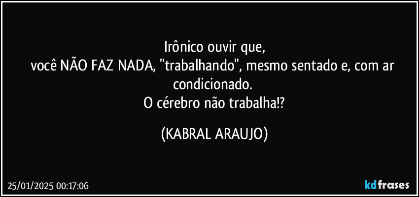 Irônico ouvir que,
você NÃO FAZ NADA, "trabalhando", mesmo sentado e, com ar condicionado. 
 O cérebro não trabalha!? (KABRAL ARAUJO)