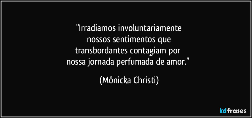 "Irradiamos involuntariamente
nossos sentimentos que
transbordantes contagiam por
nossa jornada perfumada de amor." (Mônicka Christi)