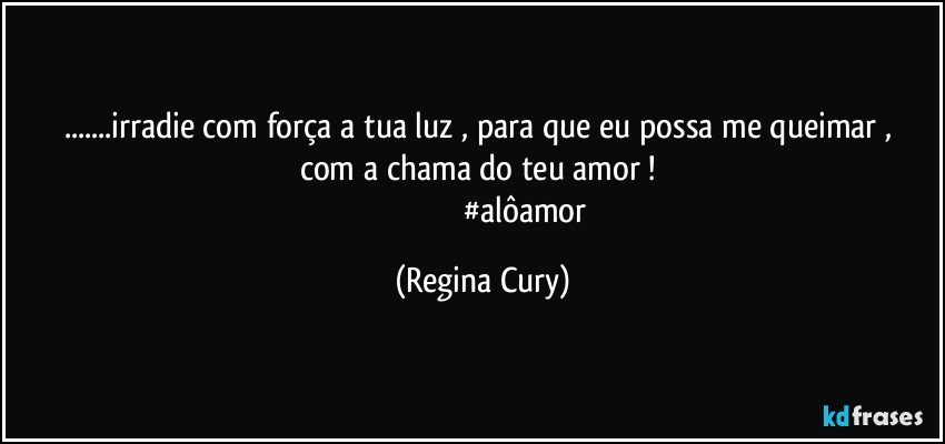 ...irradie  com força  a tua luz , para que eu possa   me queimar  ,  com a chama  do   teu   amor ! 
                                          #alôamor (Regina Cury)