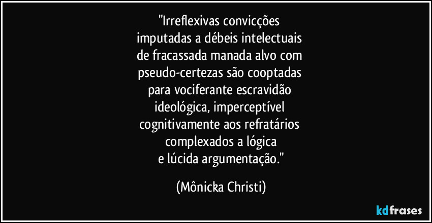 "Irreflexivas convicções
imputadas a débeis intelectuais
de fracassada manada alvo com
pseudo-certezas são cooptadas
para vociferante escravidão
ideológica, imperceptível
cognitivamente aos refratários
complexados a lógica
e lúcida argumentação." (Mônicka Christi)