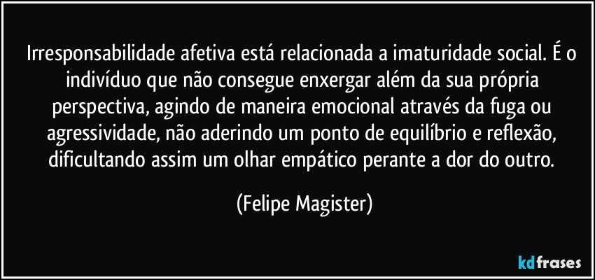 Irresponsabilidade afetiva está relacionada a imaturidade social. É o indivíduo que não consegue enxergar além da sua própria perspectiva, agindo de maneira emocional através da fuga ou agressividade, não aderindo um ponto de equilíbrio e reflexão, dificultando assim um olhar empático perante a dor do outro. (Felipe Magister)