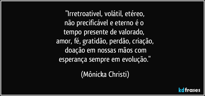 "Irretroativel, volátil, etéreo,
não precificável e eterno é o
tempo presente de valorado,
amor, fé, gratidão, perdão, criação,
doação em nossas mãos com
esperança sempre em evolução." (Mônicka Christi)