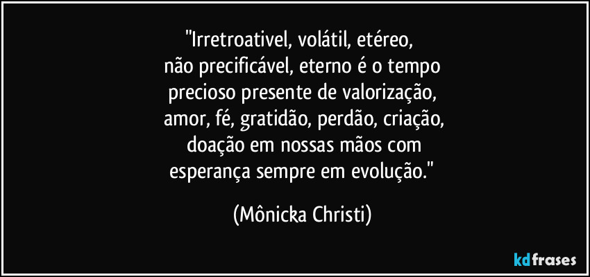 "Irretroativel, volátil, etéreo,
não precificável, eterno é o tempo
precioso presente de valorização,
amor, fé, gratidão, perdão, criação,
doação em nossas mãos com
esperança sempre em evolução." (Mônicka Christi)
