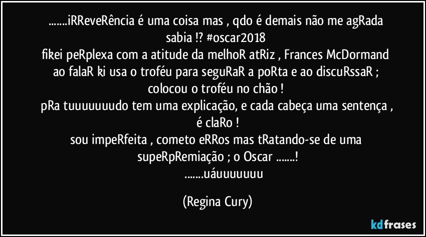 ...iRReveRência  é uma coisa mas ,  qdo é demais não me agRada sabia !? #oscar2018 
fikei peRplexa com a atitude da melhoR atRiz , Frances McDormand ao falaR ki  usa o  troféu  para seguRaR a poRta  e ao discuRssaR ; colocou  o troféu no chão ! 
 pRa tuuuuuuudo tem uma explicação, e cada cabeça uma sentença , é claRo !
sou impeRfeita , cometo eRRos mas tRatando-se de  uma supeRpRemiação ; o Oscar ...!
                 ...uáuuuuuuu (Regina Cury)