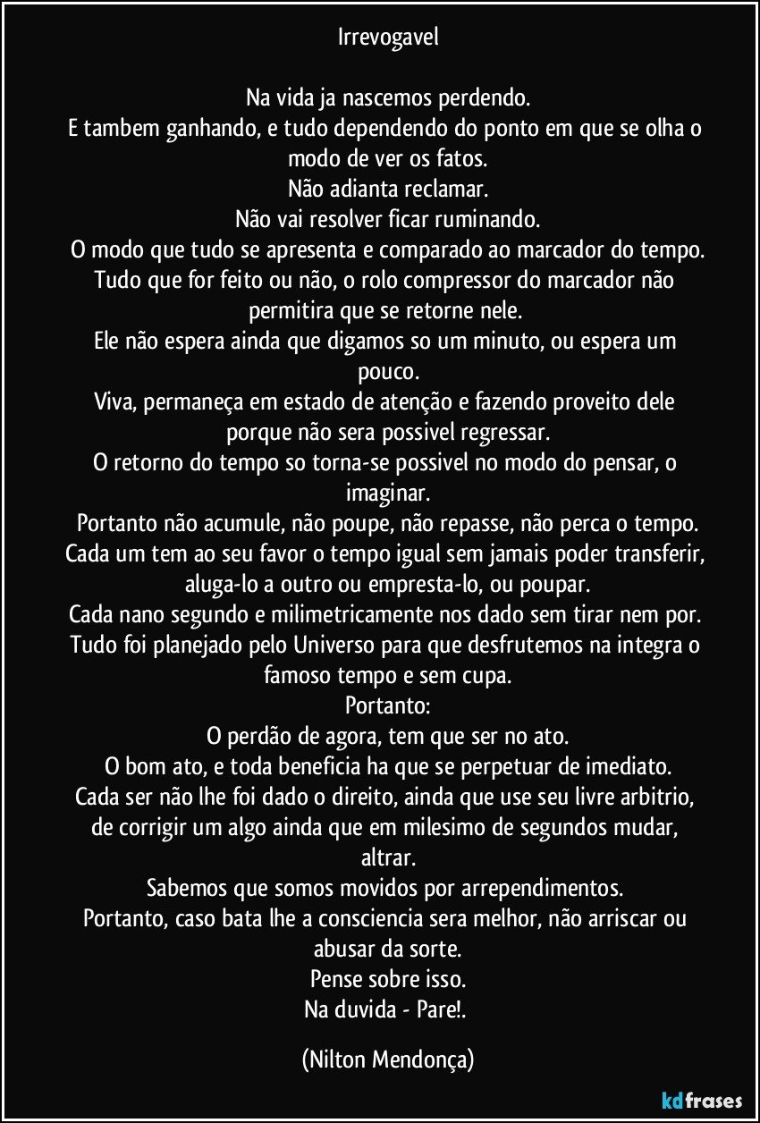 Irrevogavel

Na vida ja nascemos perdendo.
E tambem ganhando, e tudo dependendo do ponto em que se olha o modo de ver os fatos.
Não adianta reclamar.
Não vai resolver ficar ruminando.
O modo que tudo se apresenta e comparado ao marcador do tempo.
Tudo que for feito ou não, o rolo compressor do marcador não permitira que se retorne nele. 
Ele não espera ainda que digamos so um minuto, ou espera um pouco.
Viva, permaneça em estado de atenção e fazendo proveito dele porque não sera possivel regressar.
O retorno do tempo so torna-se possivel no modo do pensar, o imaginar.
Portanto não acumule, não poupe, não repasse, não perca o tempo.
Cada um tem ao seu favor o tempo igual sem jamais poder transferir, aluga-lo a outro ou empresta-lo, ou poupar.
Cada nano segundo e milimetricamente nos dado sem tirar nem por. 
Tudo foi planejado pelo Universo para que desfrutemos na integra o famoso tempo e sem cupa.
Portanto:
O perdão de agora, tem que ser no ato.
O bom ato, e toda beneficia ha que se perpetuar de imediato.
Cada ser não lhe foi dado o direito, ainda que use seu livre arbitrio, de corrigir um algo ainda que em milesimo de segundos mudar, altrar.
Sabemos que somos movidos por arrependimentos. 
Portanto, caso bata lhe a consciencia sera melhor, não arriscar ou abusar da sorte.
Pense sobre isso.
Na duvida - Pare!. (Nilton Mendonça)