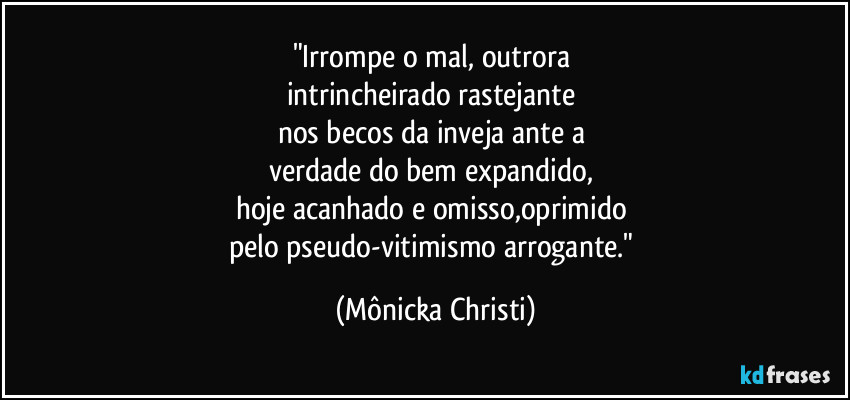 "Irrompe o mal, outrora 
intrincheirado rastejante 
nos becos da inveja ante a 
verdade do bem expandido, 
hoje acanhado e omisso,oprimido 
pelo pseudo-vitimismo arrogante." (Mônicka Christi)