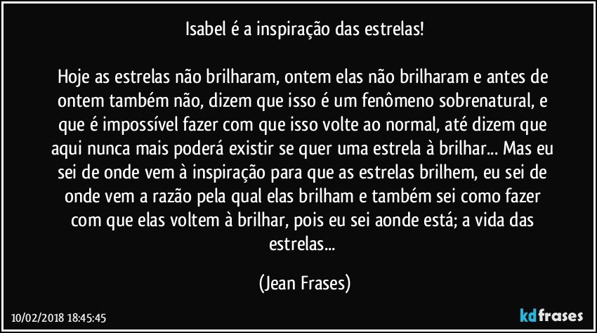 Isabel é a inspiração das estrelas!

Hoje as estrelas não brilharam, ontem elas não brilharam e antes de ontem também não, dizem que isso é um fenômeno sobrenatural, e que é impossível fazer com que isso volte ao normal, até dizem que aqui nunca mais poderá existir se quer uma estrela à brilhar... Mas eu sei de onde vem à inspiração para que as estrelas brilhem, eu sei de onde vem a razão pela qual elas brilham e também sei como fazer com que elas voltem à brilhar, pois eu sei aonde está; a vida das estrelas... (Jean Frases)