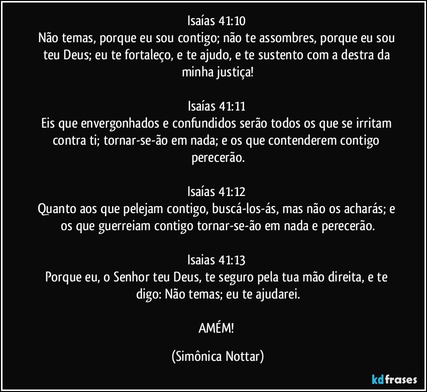 Isaías 41:10 
Não temas, porque eu sou contigo; não te assombres, porque eu sou teu Deus; eu te fortaleço, e te ajudo, e te sustento com a destra da minha justiça!

Isaías 41:11 
Eis que envergonhados e confundidos serão todos os que se irritam contra ti; tornar-se-ão em nada; e os que contenderem contigo perecerão.

Isaías 41:12 
Quanto aos que pelejam contigo, buscá-los-ás, mas não os acharás; e os que guerreiam contigo tornar-se-ão em nada e perecerão.

Isaias 41:13 
Porque eu, o Senhor teu Deus, te seguro pela tua mão direita, e te digo: Não temas; eu te ajudarei.

AMÉM! (Simônica Nottar)