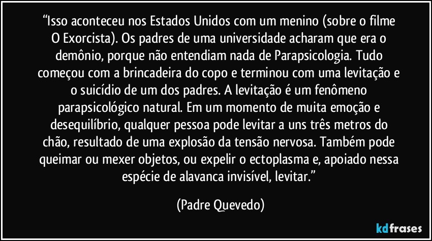 “Isso aconteceu nos Estados Unidos com um menino (sobre o filme O Exorcista). Os padres de uma universidade acharam que era o demônio, porque não entendiam nada de Parapsicologia. Tudo começou com a brincadeira do copo e terminou com uma levitação e o suicídio de um dos padres. A levitação é um fenômeno parapsicológico natural. Em um momento de muita emoção e desequilíbrio, qualquer pessoa pode levitar a uns três metros do chão, resultado de uma explosão da tensão nervosa. Também pode queimar ou mexer objetos, ou expelir o ectoplasma e, apoiado nessa espécie de alavanca invisível, levitar.” (Padre Quevedo)