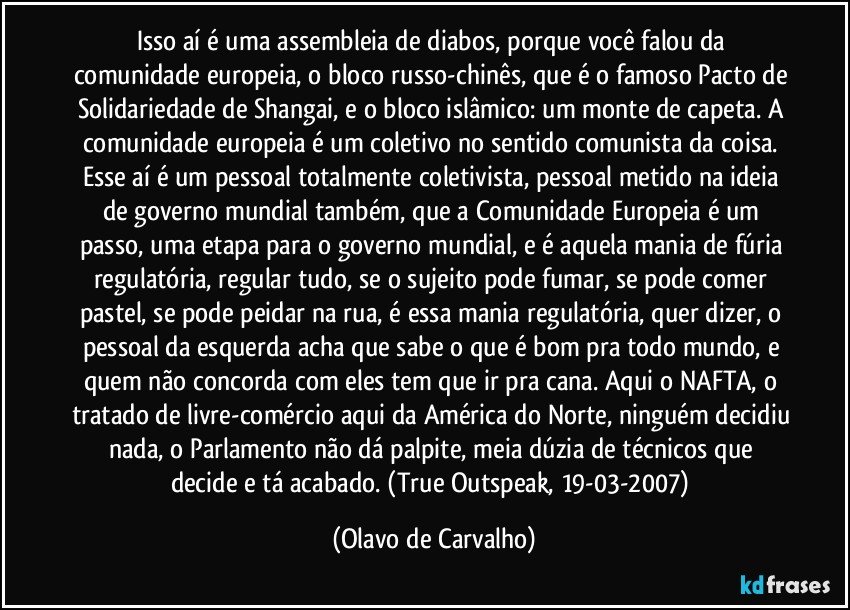 Isso aí é uma assembleia de diabos, porque você falou da comunidade europeia, o bloco russo-chinês, que é o famoso Pacto de Solidariedade de Shangai, e o bloco islâmico: um monte de capeta. A comunidade europeia é um coletivo no sentido comunista da coisa. Esse aí é um pessoal totalmente coletivista, pessoal metido na ideia de governo mundial também, que a Comunidade Europeia é um passo, uma etapa para o governo mundial, e é aquela mania de fúria regulatória, regular tudo, se o sujeito pode fumar, se pode comer pastel, se pode peidar na rua, é essa mania regulatória, quer dizer, o pessoal da esquerda acha que sabe o que é bom pra todo mundo, e quem não concorda com eles tem que ir pra cana. Aqui o NAFTA, o tratado de livre-comércio aqui da América do Norte, ninguém decidiu nada, o Parlamento não dá palpite, meia dúzia de técnicos que decide e tá acabado. (True Outspeak, 19-03-2007) (Olavo de Carvalho)