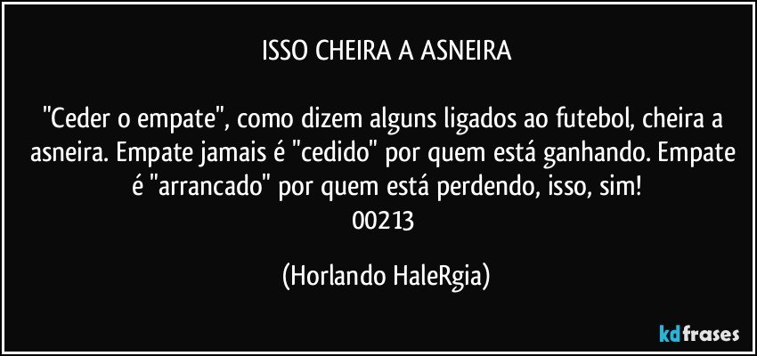 ISSO CHEIRA A ASNEIRA

"Ceder o empate", como dizem alguns ligados ao futebol, cheira a asneira. Empate jamais é "cedido" por quem está ganhando. Empate é "arrancado" por quem está perdendo, isso, sim!
00213 (Horlando HaleRgia)