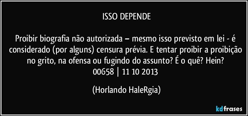 ISSO DEPENDE

Proibir biografia não autorizada – mesmo isso previsto em lei - é considerado (por alguns) censura prévia. E tentar proibir a proibição no grito, na ofensa ou fugindo do assunto? É o quê? Hein? 
00658 | 11/10/2013 (Horlando HaleRgia)