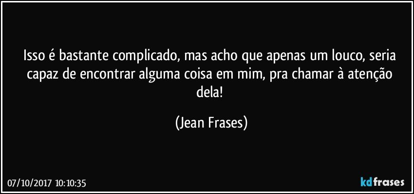 Isso é bastante complicado, mas acho que apenas um louco, seria capaz de encontrar alguma coisa em mim, pra chamar à atenção dela! (Jean Frases)