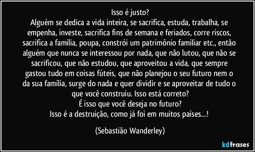 Isso é justo?
Alguém se dedica a vida inteira, se sacrifica, estuda, trabalha, se empenha, investe, sacrifica fins de semana e feriados, corre riscos, sacrifica a família, poupa, constrói um patrimônio familiar etc., então alguém que nunca se interessou por nada, que não lutou, que não se sacrificou, que não estudou, que aproveitou a vida, que  sempre gastou tudo em coisas fúteis, que não planejou o seu futuro nem o da sua família, surge do nada e quer dividir e se aproveitar de tudo o que você construiu. Isso está correto?
É isso que você deseja no futuro?
Isso é a destruição, como já foi em muitos países…! (Sebastião Wanderley)