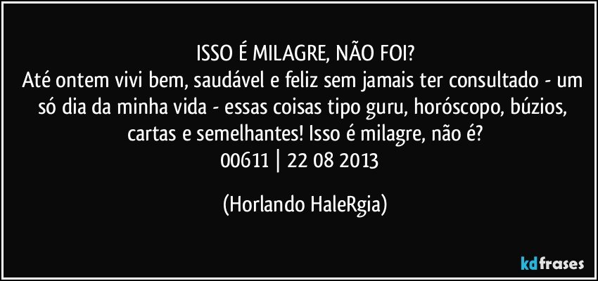 ISSO É MILAGRE, NÃO FOI?
Até ontem vivi bem, saudável e feliz sem jamais ter consultado - um só dia da minha vida - essas coisas tipo guru, horóscopo, búzios, cartas e semelhantes! Isso é milagre, não é?
00611 | 22/08/2013  (Horlando HaleRgia)