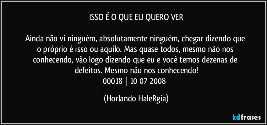 ISSO É O QUE EU QUERO VER

Ainda não vi ninguém, absolutamente ninguém, chegar dizendo que o próprio é isso ou aquilo. Mas quase todos, mesmo não nos conhecendo, vão logo dizendo que eu e você temos dezenas de defeitos. Mesmo não nos conhecendo!
00018 | 10/07/2008  (Horlando HaleRgia)