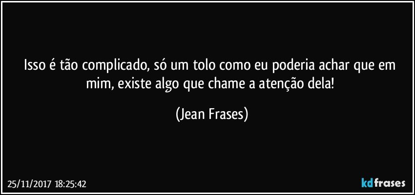 Isso é tão complicado, só um tolo como eu poderia achar que em mim, existe algo que chame a atenção dela! (Jean Frases)