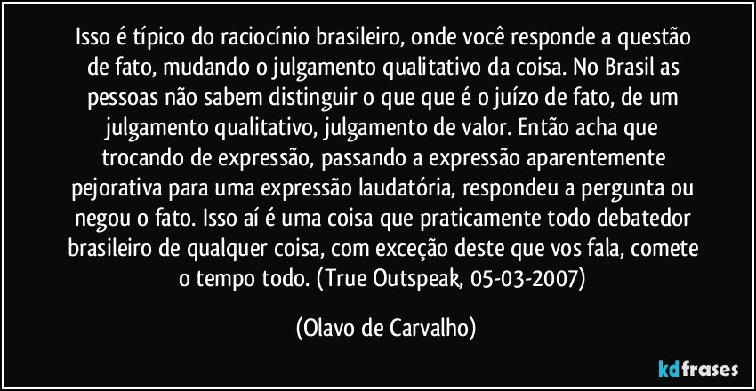 Isso é típico do raciocínio brasileiro, onde você responde a questão de fato, mudando o julgamento qualitativo da coisa. No Brasil as pessoas não sabem distinguir o que que é o juízo de fato, de um julgamento qualitativo, julgamento de valor. Então acha que trocando de expressão, passando a expressão aparentemente pejorativa para uma expressão laudatória, respondeu a pergunta ou negou o fato. Isso aí é uma coisa que praticamente todo debatedor brasileiro de qualquer coisa, com exceção deste que vos fala, comete o tempo todo. (True Outspeak, 05-03-2007) (Olavo de Carvalho)