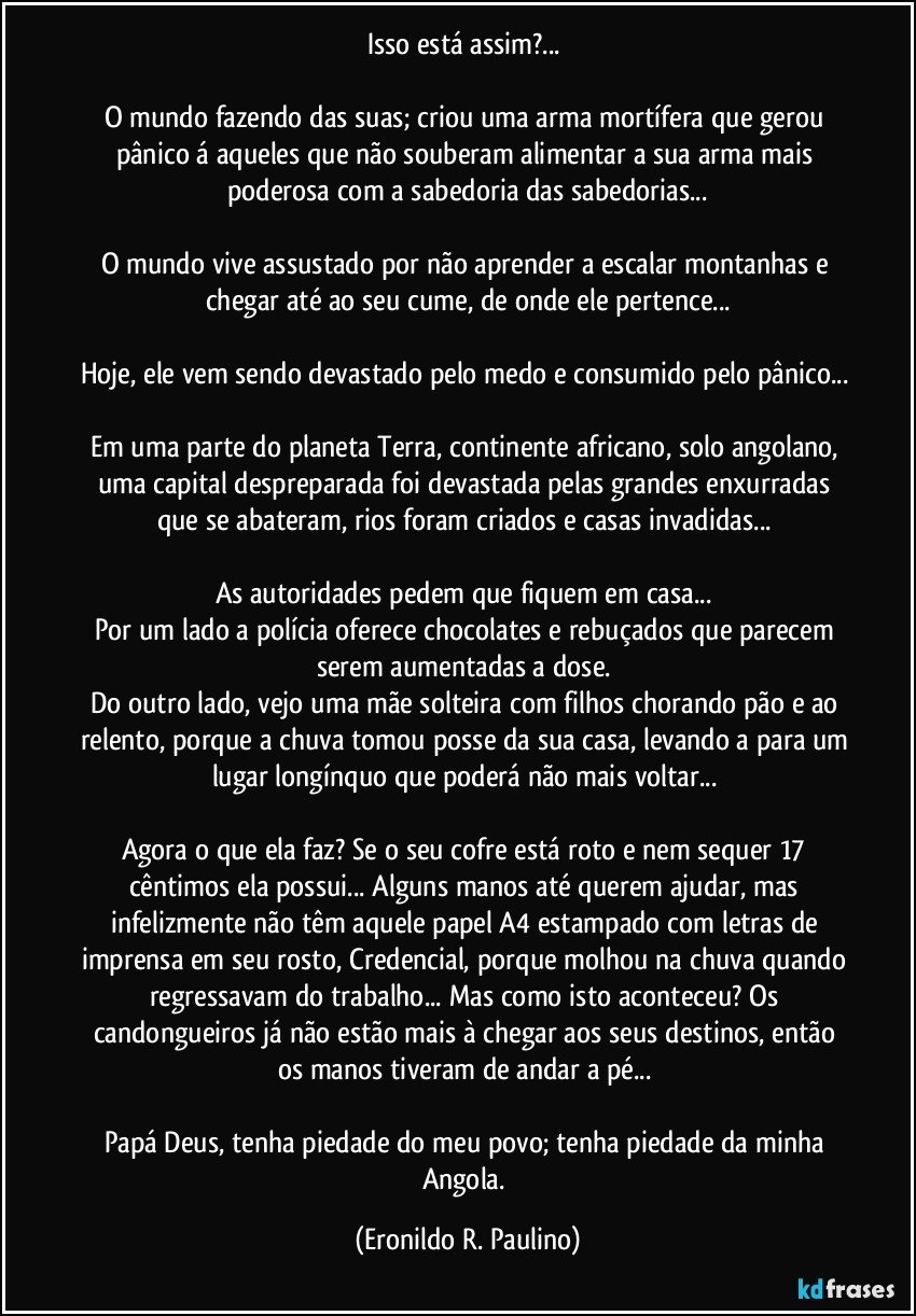 Isso está assim?...
O mundo fazendo das suas; criou uma arma mortífera que gerou pânico á aqueles que não souberam alimentar a sua arma mais poderosa com a sabedoria das sabedorias...
O mundo vive assustado por não aprender a escalar montanhas e chegar até ao seu cume, de onde ele pertence...
Hoje, ele vem sendo devastado pelo medo e consumido pelo pânico...
Em uma parte do planeta Terra, continente africano, solo angolano, uma capital despreparada foi devastada pelas grandes enxurradas que se abateram, rios foram criados e casas invadidas...
As autoridades pedem que fiquem em casa...
Por um lado a polícia oferece chocolates e rebuçados que parecem serem aumentadas a dose.
Do outro lado, vejo uma mãe solteira com filhos chorando pão e ao relento, porque a chuva tomou posse da sua casa, levando a para um lugar longínquo que poderá não mais voltar...
Agora o que ela faz? Se o seu cofre está roto e nem sequer 17 cêntimos ela possui... Alguns manos até querem ajudar, mas infelizmente não têm aquele papel A4 estampado com letras de imprensa em seu rosto, Credencial, porque molhou na chuva quando regressavam do trabalho... Mas como isto aconteceu? Os candongueiros já não estão mais à chegar aos seus destinos, então os manos tiveram de andar a pé...
Papá Deus, tenha piedade do meu povo; tenha piedade da minha Angola. (Eronildo R. Paulino)