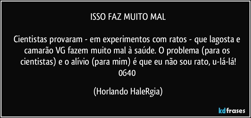 ISSO FAZ MUITO MAL

Cientistas provaram - em experimentos com ratos - que lagosta e camarão VG fazem muito mal à saúde. O problema (para os cientistas) e o alívio (para mim) é que eu não sou rato, u-lá-lá!
0640 (Horlando HaleRgia)