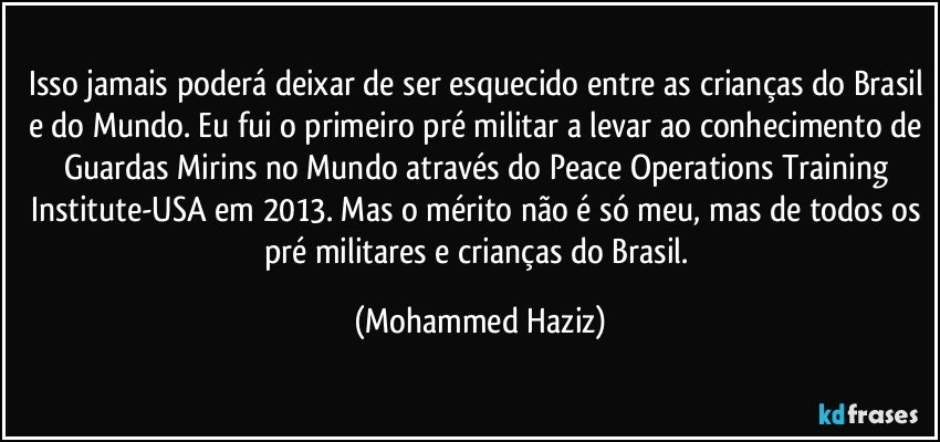 Isso jamais poderá deixar de ser esquecido entre as crianças do Brasil e do Mundo. Eu fui o primeiro pré militar a levar ao conhecimento de Guardas Mirins no Mundo através do Peace Operations Training Institute-USA em 2013. Mas o mérito não é só meu, mas de todos os pré militares e crianças do Brasil. (Mohammed Haziz)