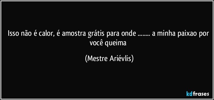 Isso não é calor, é amostra grátis para onde ... a minha paixao por você queima (Mestre Ariévlis)