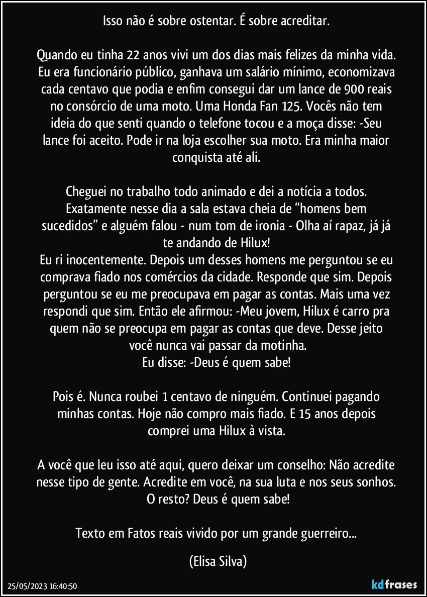 Isso não é sobre ostentar. É sobre acreditar. 

Quando eu tinha 22 anos vivi um dos dias mais felizes da minha vida. Eu era funcionário público, ganhava um salário mínimo, economizava cada centavo que podia e enfim consegui dar um lance de 900 reais no consórcio de uma moto. Uma Honda Fan 125. Vocês não tem ideia do que senti quando o telefone tocou e a moça disse: -Seu lance foi aceito. Pode ir na loja escolher sua moto. Era minha maior conquista até ali. 

Cheguei no trabalho todo animado e dei a notícia a todos. Exatamente nesse dia a sala estava cheia de “homens bem sucedidos” e alguém falou - num tom de ironia - Olha aí rapaz, já já te andando de Hilux! 
Eu ri inocentemente. Depois um desses homens me perguntou se eu comprava fiado nos comércios da cidade. Responde que sim. Depois perguntou se eu me preocupava em pagar as contas. Mais uma vez respondi que sim. Então ele afirmou: -Meu jovem, Hilux é carro pra quem não se preocupa em pagar as contas que deve. Desse jeito você nunca vai passar da motinha.
Eu disse: -Deus é quem sabe! 

Pois é. Nunca roubei 1 centavo de ninguém. Continuei pagando minhas contas. Hoje não compro mais fiado. E 15 anos depois comprei uma Hilux à vista. 

A você que leu isso até aqui, quero deixar um conselho: Não acredite nesse tipo de gente. Acredite em você, na sua luta e nos seus sonhos. O resto? Deus é quem sabe!

Texto em Fatos reais vivido por um grande guerreiro... (Elisa Silva)