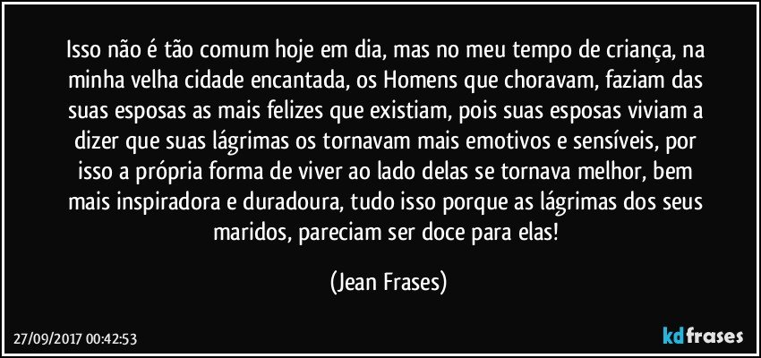 Isso não é tão comum hoje em dia, mas no meu tempo de criança, na minha velha cidade encantada, os Homens que choravam, faziam das suas esposas as mais felizes que existiam, pois suas esposas viviam a dizer que suas lágrimas os tornavam mais emotivos e sensíveis, por isso a própria forma de viver ao lado delas se tornava melhor, bem mais inspiradora e duradoura, tudo isso porque as lágrimas dos seus maridos, pareciam ser doce para elas! (Jean Frases)