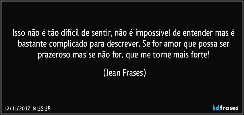 Isso não é tão difícil de sentir, não é impossível de entender mas é bastante complicado para descrever. Se for amor que possa ser prazeroso mas se não for, que me torne mais forte! (Jean Frases)