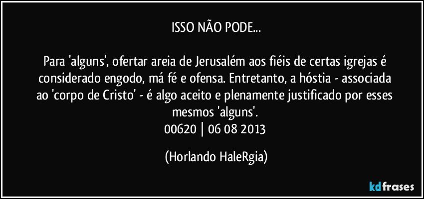 ISSO NÃO PODE...

Para 'alguns', ofertar areia de Jerusalém aos fiéis de certas igrejas é considerado engodo, má fé e ofensa. Entretanto, a hóstia - associada ao 'corpo de Cristo' - é algo aceito e plenamente justificado por esses mesmos 'alguns'. 
00620 | 06/08/2013 (Horlando HaleRgia)