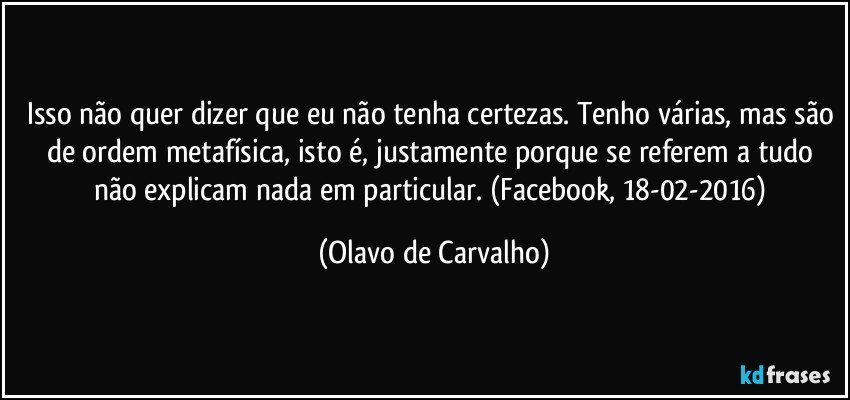 Isso não quer dizer que eu não tenha certezas. Tenho várias, mas são de ordem metafísica, isto é, justamente porque se referem a tudo não explicam nada em particular. (Facebook, 18-02-2016) (Olavo de Carvalho)