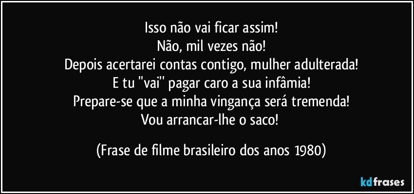 Isso não vai ficar assim!
Não, mil vezes não!
Depois acertarei contas contigo, mulher adulterada!
E tu ''vai'' pagar caro a sua infâmia!
Prepare-se que a minha vingança será tremenda!
Vou arrancar-lhe o saco! (Frase de filme brasileiro dos anos 1980)