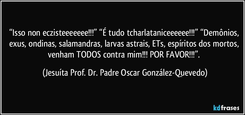 “Isso non eczisteeeeeee!!!” “É tudo tcharlataniceeeeee!!!” “Demônios, exus, ondinas, salamandras, larvas astrais, ETs, espíritos dos mortos, venham TODOS contra mim!!! POR FAVOR!!!”. (Jesuíta Prof. Dr. Padre Oscar González-Quevedo)
