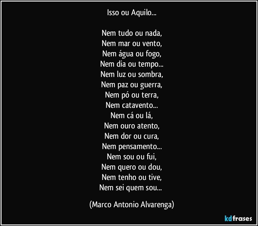 Isso ou Aquilo...

Nem tudo ou nada,
Nem mar ou vento,
Nem água ou fogo,
Nem dia ou tempo...
Nem luz ou sombra,
Nem paz ou guerra,
Nem pó ou terra,
Nem catavento...
Nem cá ou lá,
Nem ouro atento,
Nem dor ou cura,
Nem pensamento...
Nem sou ou fui,
Nem quero ou dou,
Nem tenho ou tive,
Nem sei quem sou... (Marco Antonio Alvarenga)