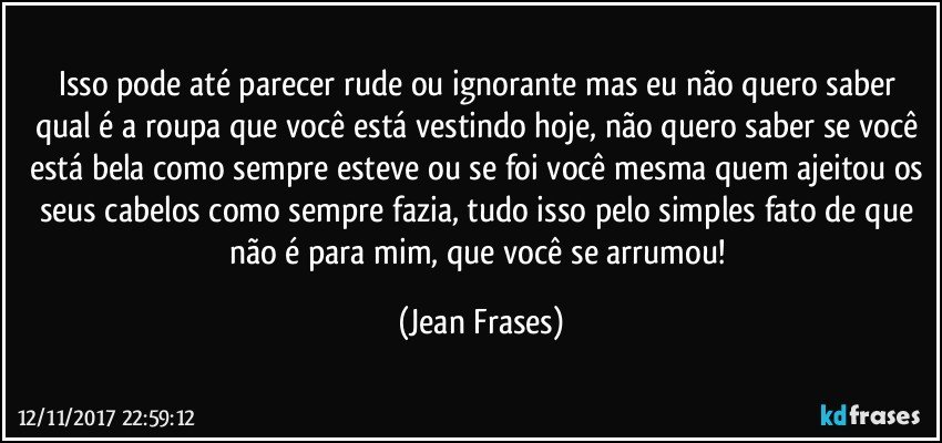 Isso pode até parecer rude ou ignorante mas eu não quero saber qual é a roupa que você está vestindo hoje, não quero saber se você está bela como sempre esteve ou se foi você mesma quem ajeitou os seus cabelos como sempre fazia, tudo isso pelo simples fato de que não é para mim, que você se arrumou! (Jean Frases)