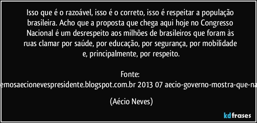 Isso que é o razoável, isso é o correto, isso é respeitar a população brasileira. Acho que a proposta que chega aqui hoje no Congresso Nacional é um desrespeito aos milhões de brasileiros que foram às ruas clamar por saúde, por educação, por segurança, por mobilidade e, principalmente, por respeito.

Fonte: http://www.queremosaecionevespresidente.blogspot.com.br/2013/07/aecio-governo-mostra-que-nao-entendeu.html (Aécio Neves)