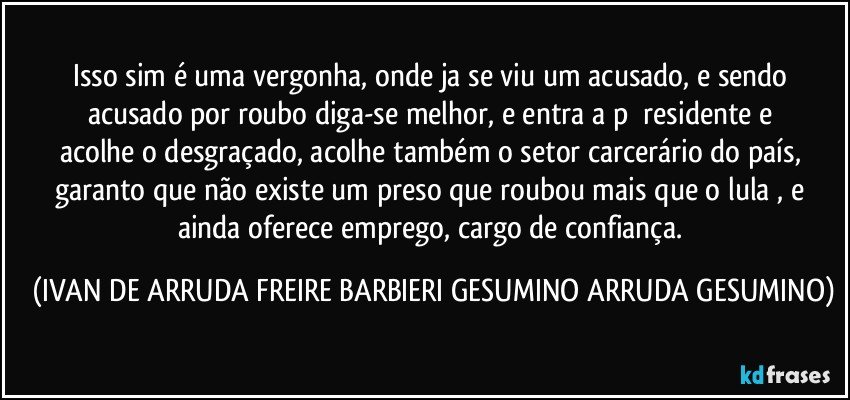 Isso sim  é uma vergonha, onde ja se viu um acusado, e sendo acusado  por  roubo diga-se melhor, e entra a  p      residente e acolhe o desgraçado, acolhe também o setor carcerário do país, garanto que não existe um preso que roubou mais que o lula , e ainda oferece emprego, cargo de confiança. (IVAN DE ARRUDA FREIRE BARBIERI GESUMINO ARRUDA GESUMINO)