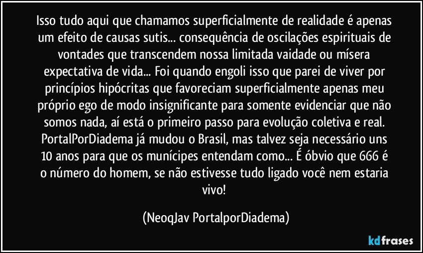 Isso tudo aqui que chamamos superficialmente de realidade é apenas um efeito de causas sutis... consequência de oscilações espirituais de vontades que transcendem nossa limitada vaidade ou mísera expectativa de vida... Foi quando engoli isso que parei de viver por princípios hipócritas que favoreciam superficialmente apenas meu próprio ego de modo insignificante para somente evidenciar que não somos nada, aí está o primeiro passo para evolução coletiva e real.  PortalPorDiadema já mudou o Brasil, mas talvez seja necessário uns 10 anos para que os munícipes entendam como... É óbvio que 666 é o número do homem, se não estivesse tudo ligado você nem estaria vivo! (NeoqJav PortalporDiadema)