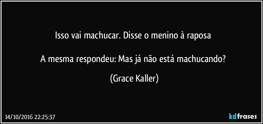 Isso vai machucar. Disse o menino à raposa 

A mesma respondeu: Mas já não está machucando? (Grace Kaller)