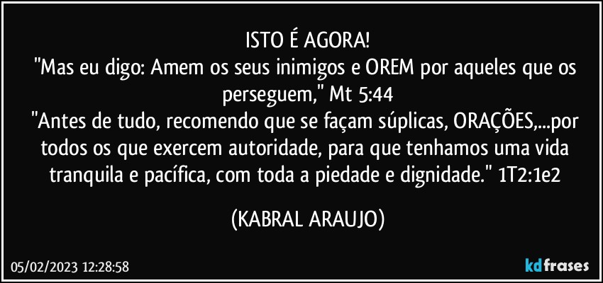 ISTO É AGORA!
"Mas eu digo: Amem os seus inimigos e OREM por aqueles que os perseguem," Mt 5:44
"Antes de tudo, recomendo que se façam súplicas, ORAÇÕES,...por todos os que exercem autoridade, para que tenhamos uma vida tranquila e pacífica, com toda a piedade e dignidade." 1T2:1e2 (KABRAL ARAUJO)