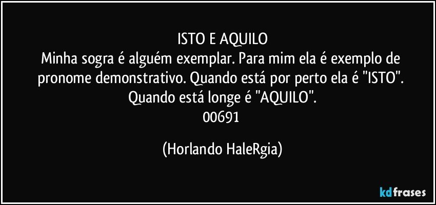 ISTO E AQUILO
Minha sogra é alguém exemplar. Para mim ela é exemplo de pronome demonstrativo. Quando está por perto ela é "ISTO". Quando está longe é "AQUILO".
00691 (Horlando HaleRgia)